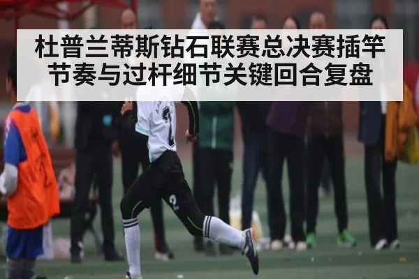 杜普兰蒂斯钻石联赛总决赛插竿节奏与过杆细节关键回合复盘